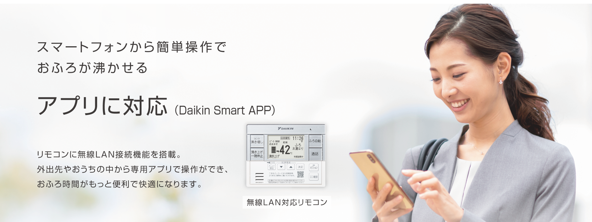 スマートフォンから簡単操作でおふろが沸かせる アプリに対応（Daikin Smart APP）リモコンに無線LAN接続機能を搭載。外出先やおうちの中から専用アプリで操作ができ、おふろ時間がもっと便利で快適になります。